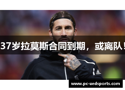 37岁拉莫斯合同到期，或离队！