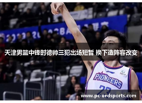 天津男篮中锋时德帅三犯出场短暂 换下造阵容改变